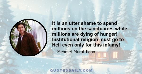 It is an utter shame to spend millions on the sanctuaries while millions are dying of hunger! Institutional religion must go to Hell even only for this infamy!