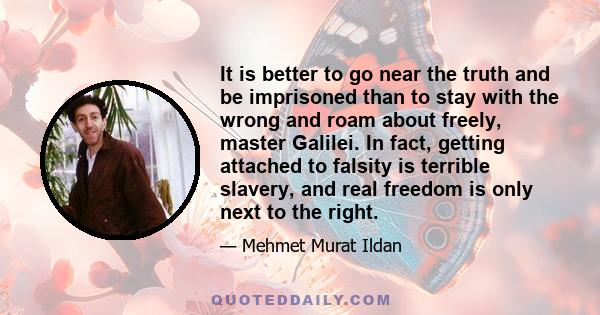 It is better to go near the truth and be imprisoned than to stay with the wrong and roam about freely, master Galilei. In fact, getting attached to falsity is terrible slavery, and real freedom is only next to the right.