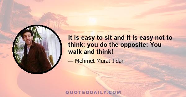 It is easy to sit and it is easy not to think; you do the opposite: You walk and think!