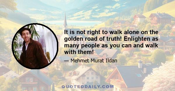 It is not right to walk alone on the golden road of truth! Enlighten as many people as you can and walk with them!