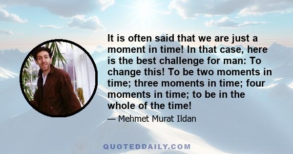 It is often said that we are just a moment in time! In that case, here is the best challenge for man: To change this! To be two moments in time; three moments in time; four moments in time; to be in the whole of the