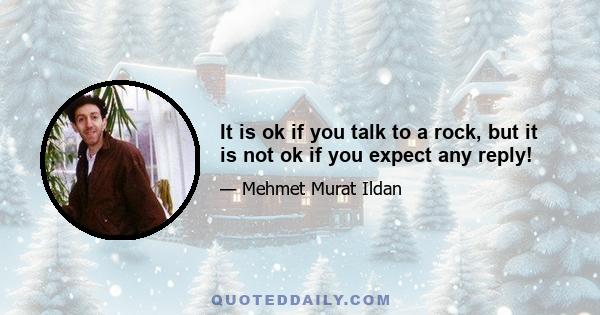 It is ok if you talk to a rock, but it is not ok if you expect any reply!