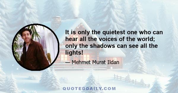 It is only the quietest one who can hear all the voices of the world; only the shadows can see all the lights!