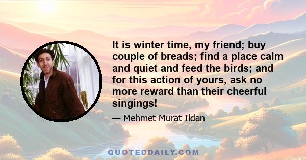 It is winter time, my friend; buy couple of breads; find a place calm and quiet and feed the birds; and for this action of yours, ask no more reward than their cheerful singings!