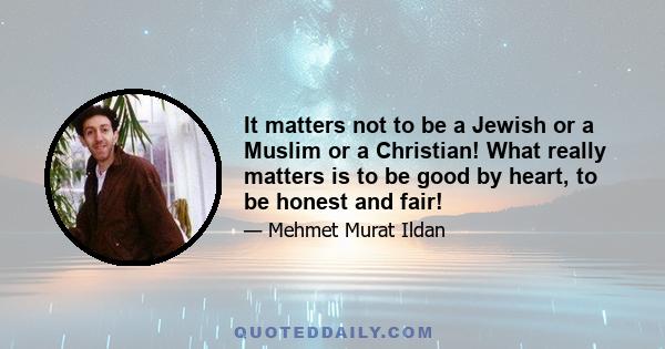 It matters not to be a Jewish or a Muslim or a Christian! What really matters is to be good by heart, to be honest and fair!