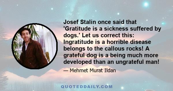 Josef Stalin once said that 'Gratitude is a sickness suffered by dogs.' Let us correct this: Ingratitude is a horrible disease belongs to the callous rocks! A grateful dog is a being much more developed than an