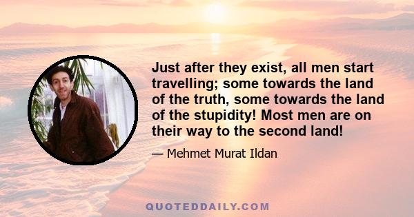 Just after they exist, all men start travelling; some towards the land of the truth, some towards the land of the stupidity! Most men are on their way to the second land!