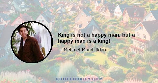 King is not a happy man, but a happy man is a king!