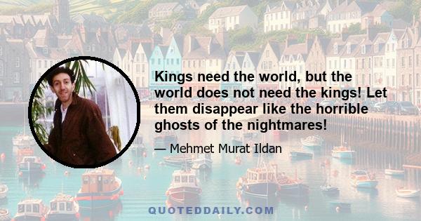 Kings need the world, but the world does not need the kings! Let them disappear like the horrible ghosts of the nightmares!