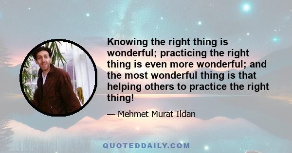 Knowing the right thing is wonderful; practicing the right thing is even more wonderful; and the most wonderful thing is that helping others to practice the right thing!