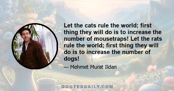 Let the cats rule the world; first thing they will do is to increase the number of mousetraps! Let the rats rule the world; first thing they will do is to increase the number of dogs!