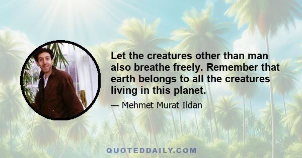 Let the creatures other than man also breathe freely. Remember that earth belongs to all the creatures living in this planet.