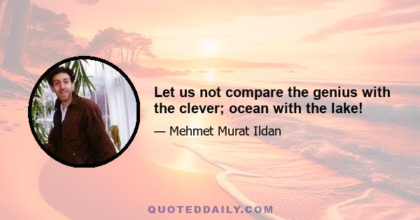 Let us not compare the genius with the clever; ocean with the lake!