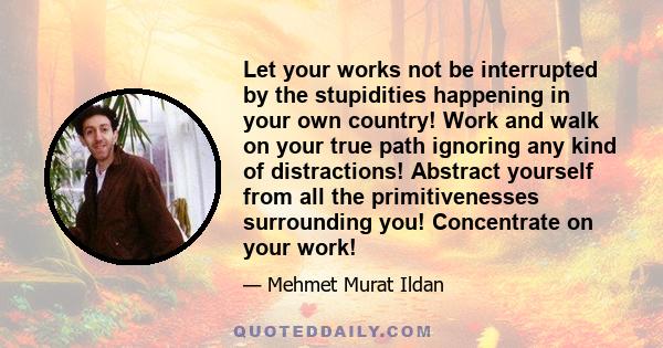 Let your works not be interrupted by the stupidities happening in your own country! Work and walk on your true path ignoring any kind of distractions! Abstract yourself from all the primitivenesses surrounding you!