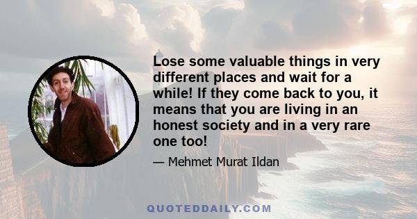 Lose some valuable things in very different places and wait for a while! If they come back to you, it means that you are living in an honest society and in a very rare one too!