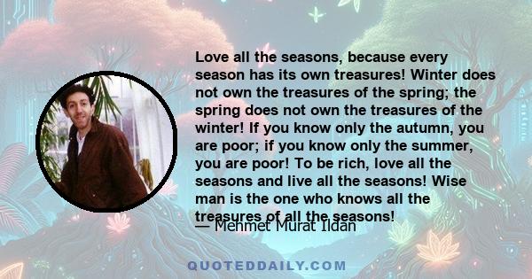 Love all the seasons, because every season has its own treasures! Winter does not own the treasures of the spring; the spring does not own the treasures of the winter! If you know only the autumn, you are poor; if you