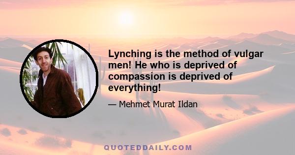 Lynching is the method of vulgar men! He who is deprived of compassion is deprived of everything!