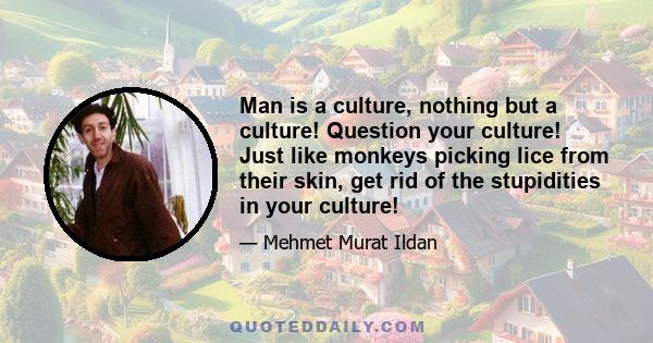 Man is a culture, nothing but a culture! Question your culture! Just like monkeys picking lice from their skin, get rid of the stupidities in your culture!