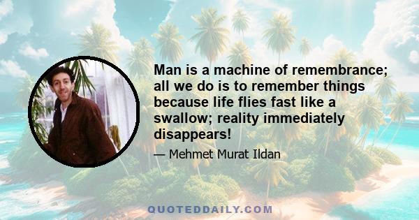 Man is a machine of remembrance; all we do is to remember things because life flies fast like a swallow; reality immediately disappears!