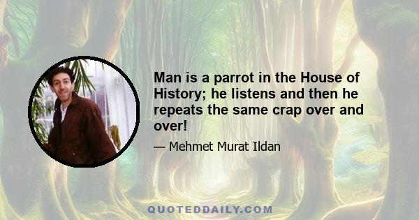 Man is a parrot in the House of History; he listens and then he repeats the same crap over and over!