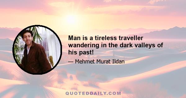 Man is a tireless traveller wandering in the dark valleys of his past!