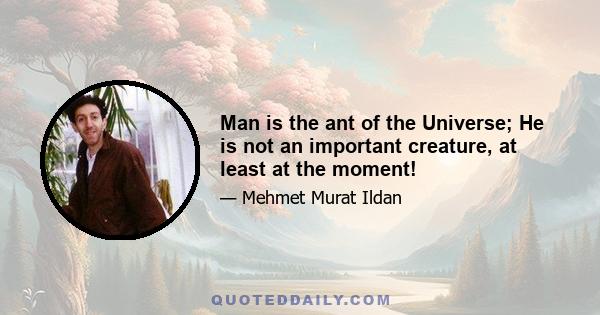 Man is the ant of the Universe; He is not an important creature, at least at the moment!