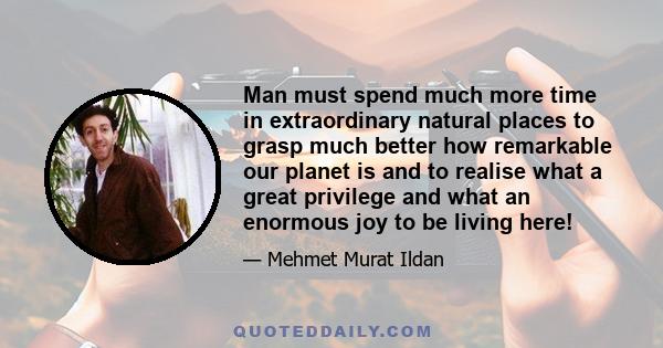 Man must spend much more time in extraordinary natural places to grasp much better how remarkable our planet is and to realise what a great privilege and what an enormous joy to be living here!