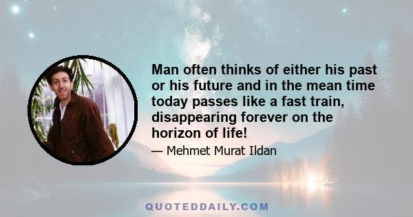 Man often thinks of either his past or his future and in the mean time today passes like a fast train, disappearing forever on the horizon of life!