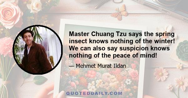 Master Chuang Tzu says the spring insect knows nothing of the winter! We can also say suspicion knows nothing of the peace of mind!