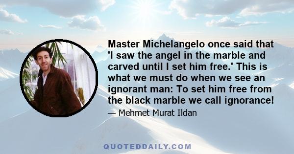 Master Michelangelo once said that 'I saw the angel in the marble and carved until I set him free.' This is what we must do when we see an ignorant man: To set him free from the black marble we call ignorance!