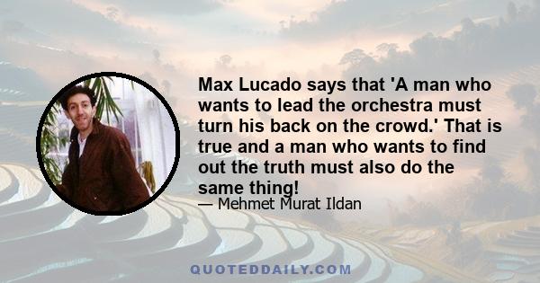 Max Lucado says that 'A man who wants to lead the orchestra must turn his back on the crowd.' That is true and a man who wants to find out the truth must also do the same thing!