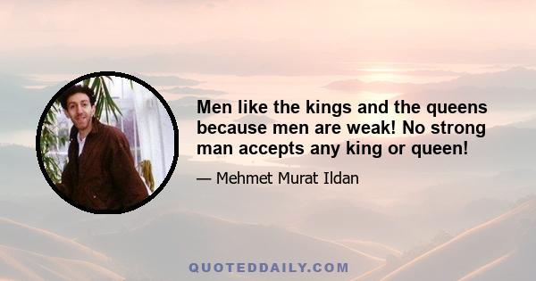 Men like the kings and the queens because men are weak! No strong man accepts any king or queen!