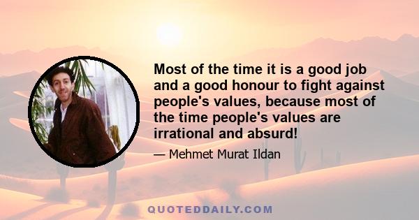 Most of the time it is a good job and a good honour to fight against people's values, because most of the time people's values are irrational and absurd!