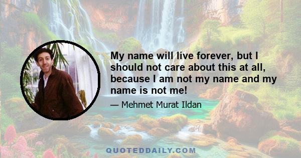 My name will live forever, but I should not care about this at all, because I am not my name and my name is not me!