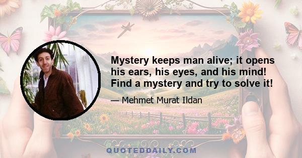 Mystery keeps man alive; it opens his ears, his eyes, and his mind! Find a mystery and try to solve it!