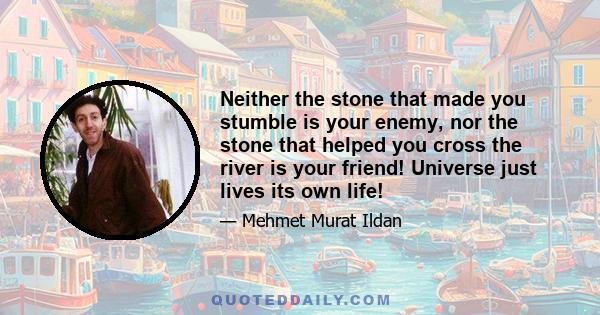 Neither the stone that made you stumble is your enemy, nor the stone that helped you cross the river is your friend! Universe just lives its own life!