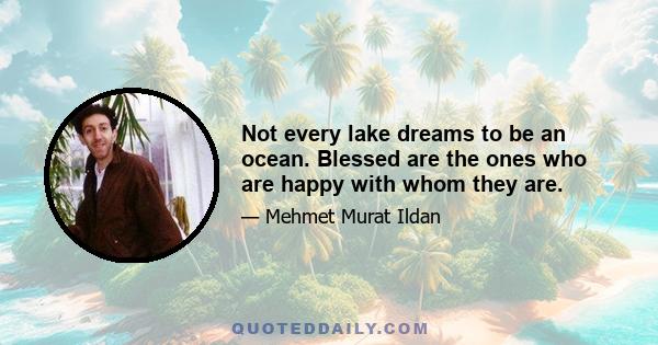 Not every lake dreams to be an ocean. Blessed are the ones who are happy with whom they are.