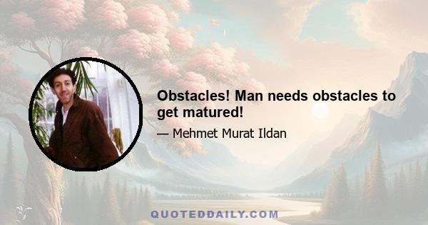 Obstacles! Man needs obstacles to get matured!