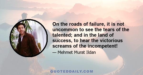 On the roads of failure, it is not uncommon to see the tears of the talented; and in the land of success, to hear the victorious screams of the incompetent!