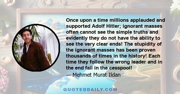 Once upon a time millions applauded and supported Adolf Hitler; ignorant masses often cannot see the simple truths and evidently they do not have the ability to see the very clear ends! The stupidity of the ignorant