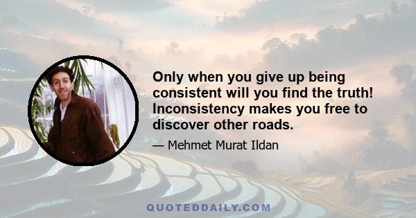 Only when you give up being consistent will you find the truth! Inconsistency makes you free to discover other roads.