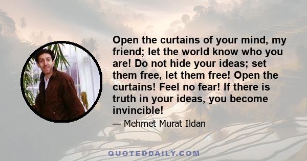 Open the curtains of your mind, my friend; let the world know who you are! Do not hide your ideas; set them free, let them free! Open the curtains! Feel no fear! If there is truth in your ideas, you become invincible!