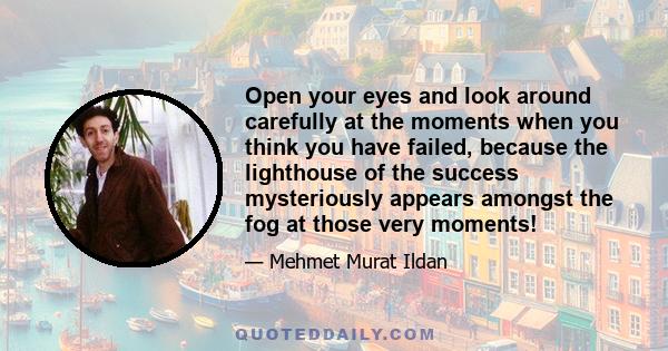 Open your eyes and look around carefully at the moments when you think you have failed, because the lighthouse of the success mysteriously appears amongst the fog at those very moments!