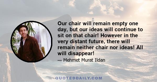 Our chair will remain empty one day, but our ideas will continue to sit on that chair! However in the very distant future, there will remain neither chair nor ideas! All will disappear!