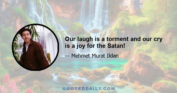 Our laugh is a torment and our cry is a joy for the Satan!