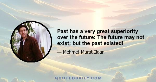 Past has a very great superiority over the future: The future may not exist; but the past existed!