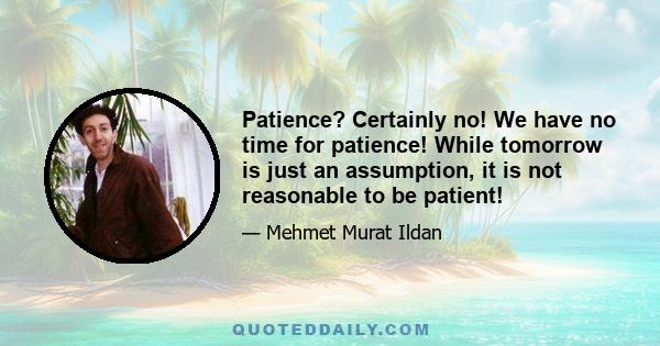 Patience? Certainly no! We have no time for patience! While tomorrow is just an assumption, it is not reasonable to be patient!