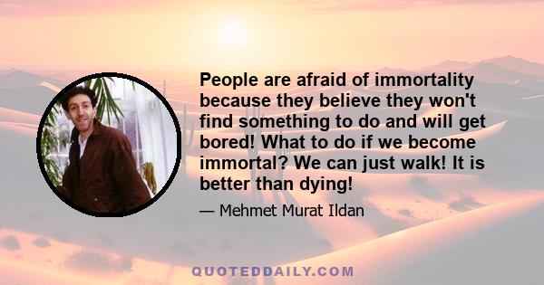 People are afraid of immortality because they believe they won't find something to do and will get bored! What to do if we become immortal? We can just walk! It is better than dying!