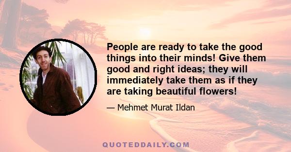 People are ready to take the good things into their minds! Give them good and right ideas; they will immediately take them as if they are taking beautiful flowers!