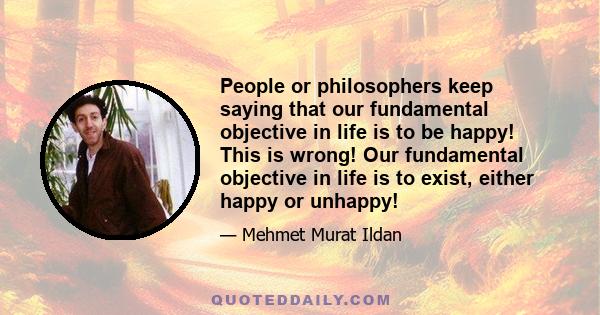 People or philosophers keep saying that our fundamental objective in life is to be happy! This is wrong! Our fundamental objective in life is to exist, either happy or unhappy!